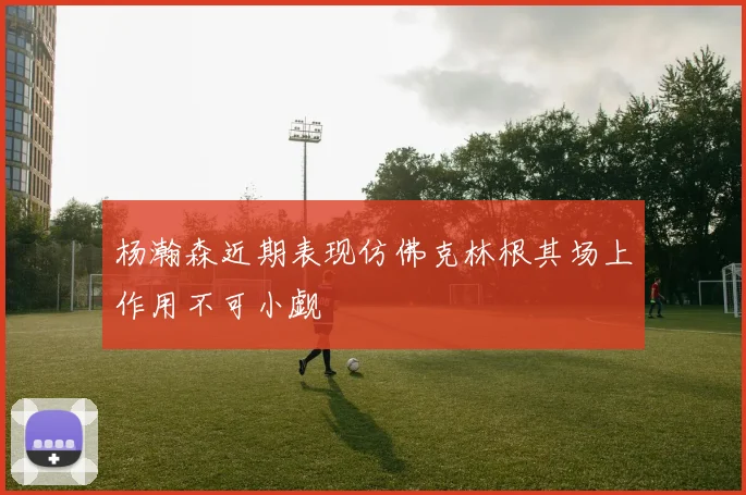 杨瀚森近期表现仿佛克林根其场上作用不可小觑