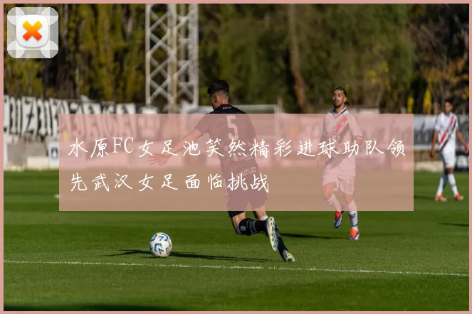 水原FC女足池笑然精彩进球助队领先武汉女足面临挑战