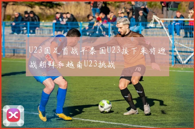 U23国足首战平泰国U23接下来将迎战朝鲜和越南U23挑战