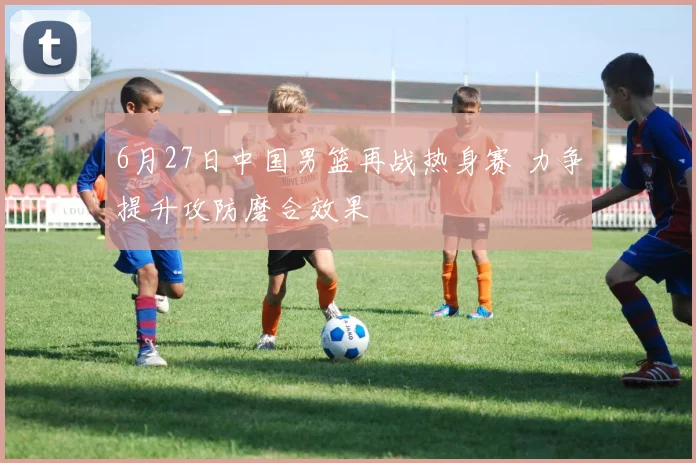 6月27日中国男篮再战热身赛 力争提升攻防磨合效果