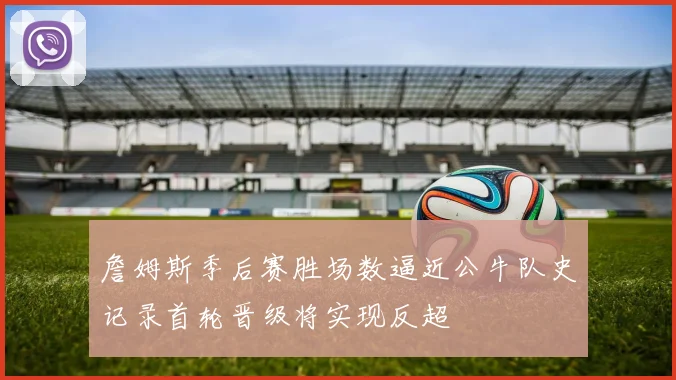 詹姆斯季后赛胜场数逼近公牛队史记录首轮晋级将实现反超