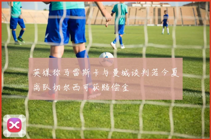 英媒称马雷斯卡与曼城谈判若今夏离队切尔西可获赔偿金
