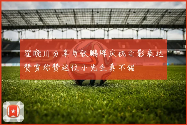 翟晓川分享与张鹏珲庆祝合影表达赞赏称赞这位小先生真不错