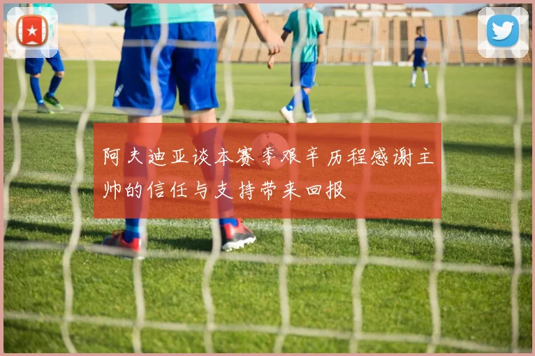 阿夫迪亚谈本赛季艰辛历程感谢主帅的信任与支持带来回报