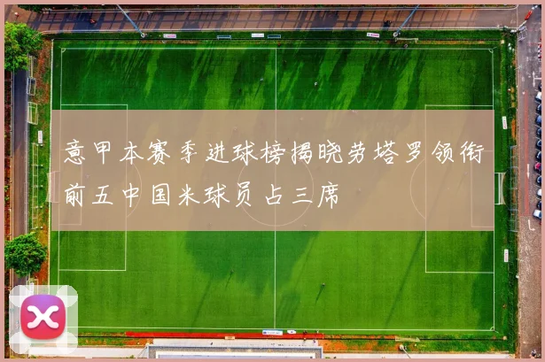 意甲本赛季进球榜揭晓劳塔罗领衔前五中国米球员占三席