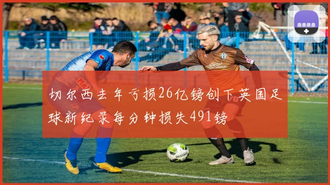 切尔西去年亏损26亿镑创下英国足球新纪录每分钟损失491镑