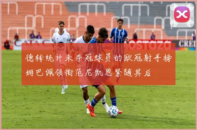 德转统计未夺冠球员的欧冠射手榜姆巴佩领衔范尼凯恩紧随其后