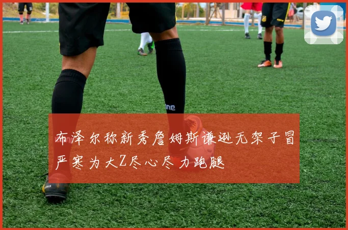 布泽尔称新秀詹姆斯谦逊无架子冒严寒为大Z尽心尽力跑腿